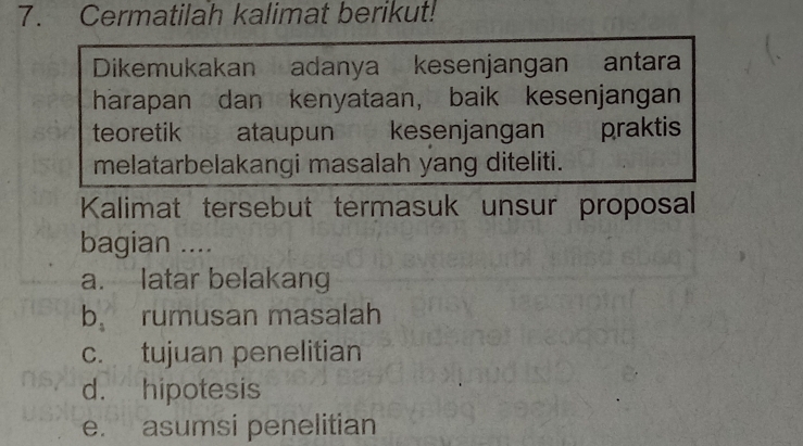 Cermatilah kalimat berikut!
Dikemukakan adanya kesenjangan antara
harapan dan kenyataan, baik kesenjangan
teoretik ataupun kesenjangan praktis
melatarbelakangi masalah yang diteliti.
Kalimat tersebut termasuk unsur proposal
bagian ....
a. latar belakang
b、 rumusan masalah
c. tujuan penelitian
d. hipotesis
e. asumsi penelitian