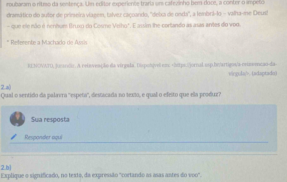 roubaram o ritmo da sentença. Um editor experiente traria um cafezinho bem doce, a conter o impeto 
dramático do autor de primeira viagem, talvez caçoando, ''deixa de onda'', a lembrá-lo - valha-me Deus! 
- que ele não é nenhum Bruxo do Cosme Velho". E assim lhe cortando as asas antes do voo. 
* Referente a Machado de Assis 
RENOVATO, Jurandir. A reinvenção da vírgula. Disponível em:. (adaptado) 
2.a) 
Qual o sentido da palavra ''espeta", destacada no texto, e qual o efeito que ela produz? 
Sua resposta 
Responder aqui 
2.b) 
Explique o significado, no texto, da expressão "cortando as asas antes do voo".