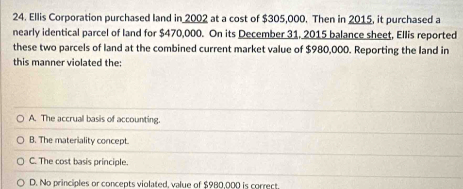 Ellis Corporation purchased land in 2002 at a cost of $305,000. Then in 2015, it purchased a
nearly identical parcel of land for $470,000. On its December 31, 2015 balance sheet, Ellis reported
these two parcels of land at the combined current market value of $980,000. Reporting the land in
this manner violated the:
A. The accrual basis of accounting.
B. The materiality concept.
C. The cost basis principle.
D. No principles or concepts violated, value of $980,000 is correct.