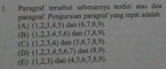 Paragraf tersebut sebenarnya terdiri atas dua
paragraf. Penguraian paragraf yang tepat adalah
(A) (1,2,3,4,5) dan 2 (6,7,8,9).
(B) (1,2,3,4,5,6) dan (7,8,9).
(C) (1,2,3,4) dan (5,6,7,8,9).
(D) (1,2,3,4,5,6,7) dan (8,9).
(E) (1,2,3) dan (4,5,6,7,8,9).