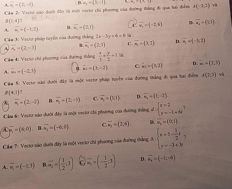 B. u_2=(3;-1). C. u_3=(3,1).
A. overline u_1=(2;-3). A(-3;2) và
Cầu 2: Vectơ nào dưới đây là một vectơ chi phương của đường thẳng đi qua hai điểm
B(1;4) ?
A. overline u_1=(-1;2). B. overline u_2=(2;1). C. overline u_3=(-2;6). D. overline u_4=(1;1).
Câu 3: Vectơ pháp tuyến của đường thắng 2x-3y+6=0 là :
A overline n_4=(2;-3)
B. overline n_2=(2;3) C. overline n_3=(3;2) D. vector n_1=(-3;2)
Câầu 4: Vectơ chi phương của đường thắng  x/3 + y/2 =1 là:
A. vector u_4=(-2;3)
B. vector u_2=(3;-2) C. vector u_3=(3;2) D. vector u_1=(2;3)
Câu 5: Vectơ nào dưới đây là một vectơ pháp tuyến của đường thẳng đi qua hai điểm A(2;3) và
B(4;1) ?
A overline n_1=(2;-2). B. overline n_2=(2;-1). C. overline n_3=(1;1). D. overline n_4=(1;-2).
Câu 6: Vectơ nào dưới đây là một vectơ chi phương của đường thắng d:beginarrayl x=2 y=-1+6tendarray. ?
A overline mu _1=(6;0) B. vector u_2=(-6;0). C. overline u_3=(2;6). D. overline u_4=(0;1).
Câu 7: Vectơ nào dưới đây là một vectơ chỉ phương của đường thắng △ :beginarrayl x=5- 1/2 t, y=-3+3tendarray.
A. vector u_1=(-1;3) B overline u_2=( 1/2 ;3) C overline u_3=(- 1/2 ;3) D. vector u_4=(-1;-6)