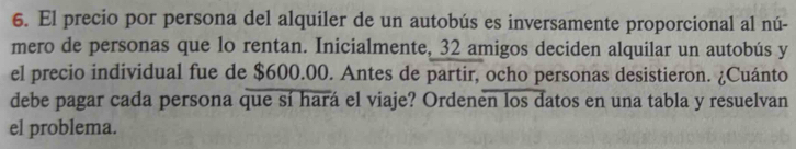 El precio por persona del alquiler de un autobús es inversamente proporcional al nú- 
mero de personas que lo rentan. Inicialmente, 32 amigos deciden alquilar un autobús y 
el precio individual fue de $600.00. Antes de partir, ocho personas desistieron. ¿Cuánto 
debe pagar cada persona que sí hará el viaje? Ordenen los datos en una tabla y resuelvan 
el problema.