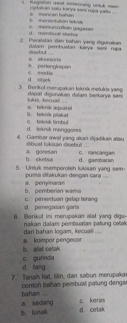 Kegiatan awal seseorang untuk men-
ciptakan satu karya seni rupa yaitu ....
a. mencari bahan
b menentukan teknik
c. memunculkan gagasan
d. membual sketsa
2. Peralatan dan bahan yang digunakan
dalam pembuatan karya seni rupa
disebut ....
a. aksesoris
b. perlengkapan
c. media
d objek
3. Berikut merupakan teknik melukis yang
dapat digunakan dalam berkarya seni
lukis, kecuali ....
a. teknik aquarel
b. teknik plakat
c. teknik timbul
d. teknik menggores
4. Gambar awal yang akan dijadikan atau
dibuat lukisan disebut ....
a. goresan c. rancangan
b. skelsa d. gambaran
5. Untuk memperoleh lukisan yang sem-
purna dilakukan dengan cara ....
a. penyinaran
b. pemberian wara
c. penentuan gelap terang
d. penegasan garis
6. Berikut ini merupakan alat yang digu-
nakan dalam pembuatan patung cetak
dari bahan logam, kecuali ....
a. kompor pengecor
b. alat cetak
c. gurinda
d. tang
7. Tanah liat, lilin, dan sabun merupaka
contoh bahan pembuat patung dengar
bahan ....
a. sedang c. keras
b. lunak d. cetak