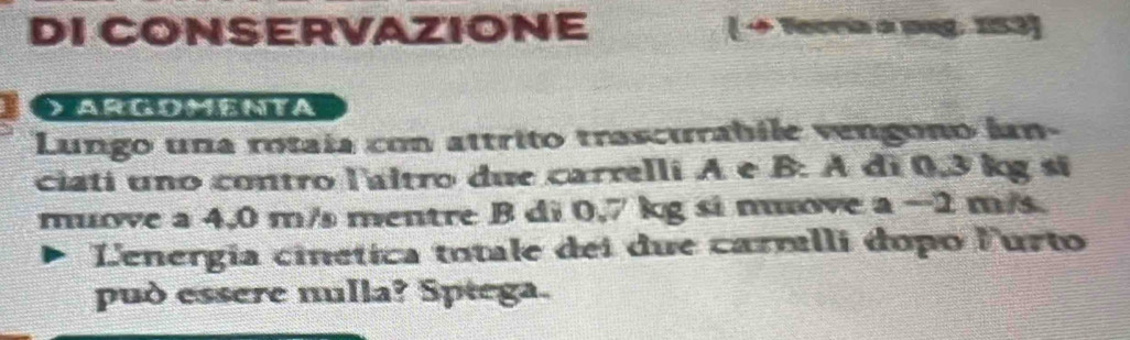 DI CONSERVAZIONE ( → Tecria a pag. 153] 
D Argomenta 
Lungo una rotaía con attrito trascurabile vengono ian- 
ciati uno contro l'altro due carrelli A e B: A đi 0,3 kg sĩ 
muove a 4,0 m/s mentre B di 0,7 kg si move a −2 m/s. 
Lenergia cinética totale dei due carmlli dopo Furto 
può essere nulla? Sptega.