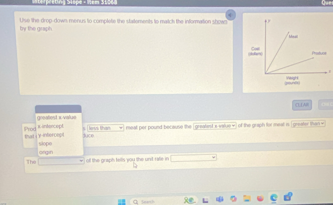 Interpreting Slope - Item 31068 Ques 
Use the drop-down menus to complete the statements to match the information shown 
by the graph. 
Cost 
(do
x
(pounds) 
CLEAR CH C 
greatest x -value 
Prod x-intercept less than meat per pound because the [greatest x -value ♥] of the graph for meat is |greater than ≌ 
that < y-intercept duce 
slope 
origin 
The of the graph tells you the unit rate in 
Search