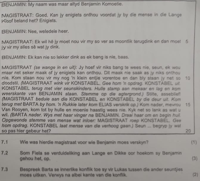 BENJAMIN: My naam was maar altyd Benjamin Komoetie.
MAGISTRAAT: Goed. Kan jy enigiets onthou voordat jy by die mense in die Lange
Kloof beland het? Enigiets.
BENJAMIN: Nee, weledele heer.
MAGISTRAAT: Ek wil hê jy moet nou vir my so ver as moontlik terugdink en dan moet 5
jy vir my alles sê wat jy dink.
BENJAMIN: Ek kan nie so lekker dink as ek bang is nie, baas.
MAGISTRAAT (se wange in en uit): Jy hoef vir niks bang te wees nie, seun, ek wou
maar net seker maak of jy enigiets kan onthou. Dit maak nie saak as jy niks onthou
rie. Kom staan nou vir my nog 'n klein entjie vorentoe en dan bly staan jy net so 10
doodstil, (MAGISTRAAT wink vir KONSTABEL. Gee hom 'n opdrag. KONSTABEL uif.
KONSTABEL terug met vier seunskinders. Hulle stamp aan mekaar en lag en kom
weerskante van BENJAMIN staan. Stemme op die agtergrond.) Stilte, asseblief!
(MAGISTRAAT beduie aan die KONSTABEL en KONSTABEL by die deur uit. Kom
terug met BARTA by hom. 'n Rukkie later kom ELIAS verskrik op.) Kom nader, mevrou  15
Van Rooyen, kom tot by hulle en moenie haastig wees nie. Kyk net so lank as wat u
wil. (BARTA nader. Wys met haar vinger na BENJAMIN. Draai haar om en begin huil.
Opgewonde stemme van mense wat inloer: MAGISTRAAT roep KONSTABEL. Gee
hom opdrag, KONSTABEL laat mense van die verhoog gaan.) Seun ... begryp jy wat
so pas hier gebeur het? 20
7.1 Wie was hierdie magistraat voor wie Benjamin moes verskyn? (1)
7.2 Som Fiela se verduideliking aan Lange en Dikke oor hoekom sy Benjamin
gehou het, op. (3)
7.3 Bespreek Barta se innerlike konflik toe sy vir Lukas tussen die ander seuntjies
moes uitken. Verwys na albei kante van die konflik.
(2)