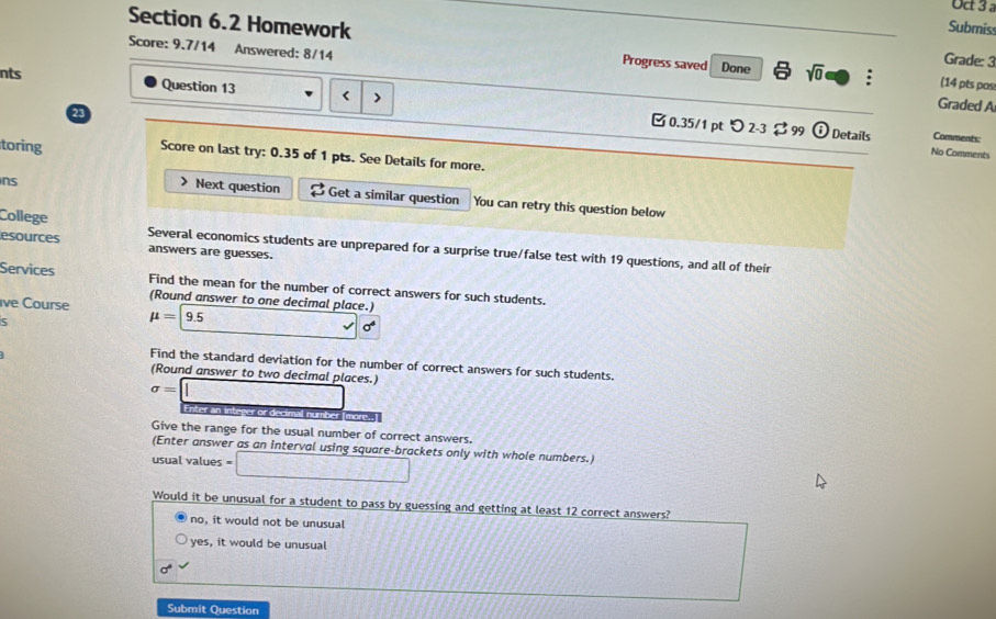 Uc 3 
Submiss
Score: 9.7/14 Answered: 8/14
Section 6.2 Homework Progress saved Done a sqrt(0) ; (14 pts pos
Grade: 3
nts Question 13 < >
23
Graded A
[ 0.35/1 pt つ 2-3 $ 99 odot Details Comments:
No Comments
toring Score on last try: 0.35 of 1 pts. See Details for more.
ns
> Next question B Get a similar question You can retry this question below
College Several economics students are unprepared for a surprise true/false test with 19 questions, and all of their
esources answers are guesses.
Services Find the mean for the number of correct answers for such students.
(Round answer to one decimal place.)
ive Course
5
mu =9.5 _  sigma^6
Find the standard deviation for the number of correct answers for such students.
(Round answer to two decimal places.)
sigma =□ Enter an integer or decimall number [more.,]
Give the range for the usual number of correct answers.
(Enter answer as an interval using square-brackets only with whole numbers.)
usual values = □ 
Would it be unusual for a student to pass by guessing and getting at least 12 correct answers?
no, it would not be unusual
yes, it would be unusual
sigma°
Submit Question