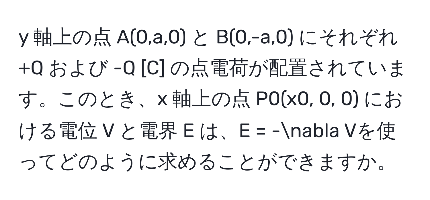 軸上の点 A(0,a,0) と B(0,-a,0) にそれぞれ +Q および -Q [C] の点電荷が配置されています。このとき、x 軸上の点 P0(x0, 0, 0) における電位 V と電界 E は、E = -nabla Vを使ってどのように求めることができますか。