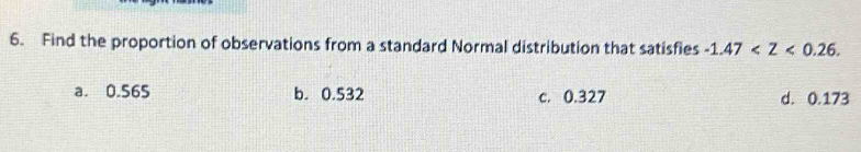 Find the proportion of observations from a standard Normal distribution that satisfies -1.47 .
a. 0.565 b. 0.532 c. 0.327 d. 0.173