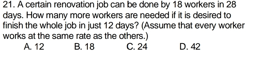 A certain renovation job can be done by 18 workers in 28
days. How many more workers are needed if it is desired to
finish the whole job in just 12 days? (Assume that every worker
works at the same rate as the others.)
A. 12 B. 18 C. 24 D. 42