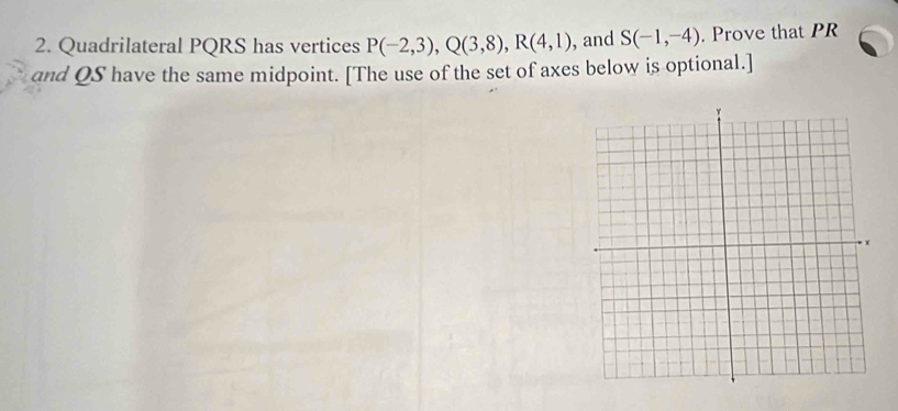 Quadrilateral PQRS has vertices P(-2,3), Q(3,8), R(4,1) , and S(-1,-4). Prove that PR
and QS have the same midpoint. [The use of the set of axes below is optional.]