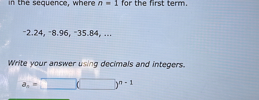 in the sequence, where n=1 for the first term.
−2.24, −8.96, −35.84, ... 
Write your answer using decimals and integers.
a_n=□ (□ )^n-1