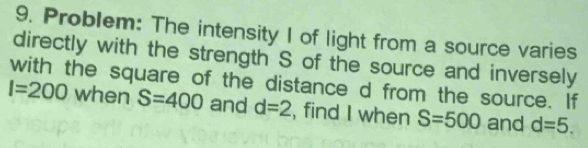 Problem: The intensity I of light from a source varies 
directly with the strength S of the source and inversely 
with the square of the distance d from the source. If
I=200 when S=400 and d=2 , find I when S=500 and d=5.