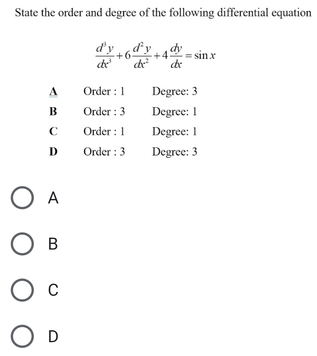 State the order and degree of the following differential equation
 d^3y/dx^3 +6 d^2y/dx^2 +4 dy/dx =sin x
A Order : 1 Degree: 3
B Order : 3 Degree: 1
C Order : 1 Degree : 1
D Order : 3 Degree: 3
A
B
C
D