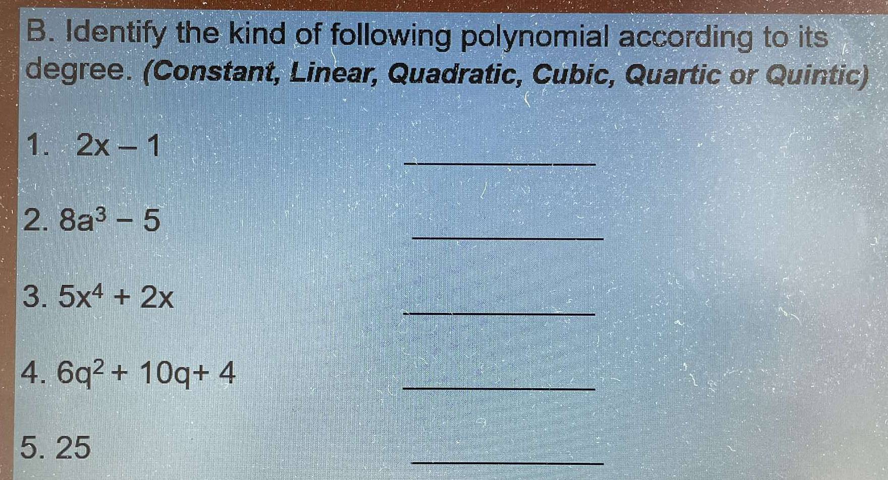 Identify the kind of following polynomial according to its 
degree. (Constant, Linear, Quadratic, Cubic, Quartic or Quintic) 
_ 
1. 2x-1
_ 
2. 8a^3-5
3. 5x^4+2x
_ 
4. 6q^2+10q+4 _ 
5. 25
_