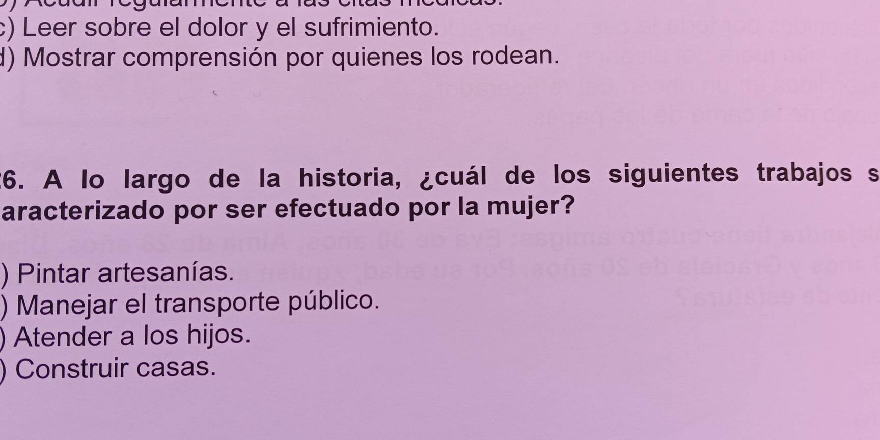 c) Leer sobre el dolor y el sufrimiento.
d) Mostrar comprensión por quienes los rodean.
26. A lo largo de la historia, ¿cuál de los siguientes trabajos s
aracterizado por ser efectuado por la mujer?
) Pintar artesanías.
) Manejar el transporte público.
) Atender a los hijos.
) Construir casas.