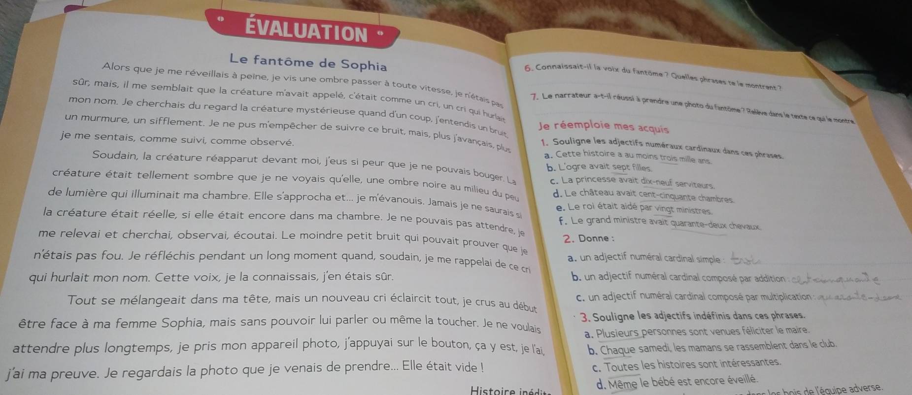 ÉVALUATION
Le fantôme de Sophia
6. Connaissait-il la voix du fantôme ? Quelles phrases te le montrent ?
Alors que je me réveillais à peine, je vis une ombre passer à toute vitesse, je n'étais pas
sûr, mais, il me semblait que la créature m'avait appelé, c'était comme un cri, un cri qui hurlain
7. Le narrateur a-t-il réussi à prendre une photo du fantôme ? Relève dans le texte ce qui le montre
mon nom. Je cherchais du regard la créature mystérieuse quand d'un coup, j'entendis un bruit
Je réemploie mes acquis
un murmure, un sifflement. Je ne pus m'empêcher de suivre ce bruit, mais, plus j'avançais, plus 1. Souligne les adjectifs numéraux cardinaux dans ces phrases.
je me sentais, comme suivi, comme observé. a. Cette histoire a au moins trois mille ans.
Soudain, la créature réapparut devant moi, j'eus si peur que je ne pouvais bouger. La b. L'ogre avait sept filles.
c. La princesse avait dix-neuf serviteurs.
créature était tellement sombre que je ne voyais qu'elle, une ombre noire au milieu du peu d. Le château avait cent-cinquante chambres.
de lumière qui illuminait ma chambre. Elle s'approcha et... je m'évanouis. Jamais je ne saurais si e. Le roi était aidé par vingt ministres.
la créature était réelle, si elle était encore dans ma chambre. Je ne pouvais pas attendre, je
f. Le grand ministre avait quarante-deux chevaux
me relevai et cherchai, observai, écoutai. Le moindre petit bruit qui pouvait prouver que je 2. Donne :
a. un adjectif numéral cardinal simple :
n'étais pas fou. Je réfléchis pendant un long moment quand, soudain, je me rappelai de ce cri
qui hurlait mon nom. Cette voix, je la connaissais, j'en étais sûr.  b. un adjectif numéral cardinal composé par addition :
Tout se mélangeait dans ma tête, mais un nouveau cri éclaircit tout, je crus au début c. un adjectif numéral cardinal composé par multiplicatio
être face à ma femme Sophia, mais sans pouvoir lui parler ou même la toucher. Je ne voulais 3. Souligne les adjectifs indéfinis dans ces phrases.
a. Plusieurs personnes sont venues féliciter le maire.
attendre plus longtemps, je pris mon appareil photo, j'appuyai sur le bouton, ça y est, je l'ai, b. Chaque samedi, les mamans se rassemblent dans le club.
j'ai ma preuve. Je regardais la photo que je venais de prendre... Elle était vide !
c. Toutes les histoires sont intéressantes.
d. Même le bébé est encore éveillé.
Histoire in édi e bs  e l'équipe adverse.