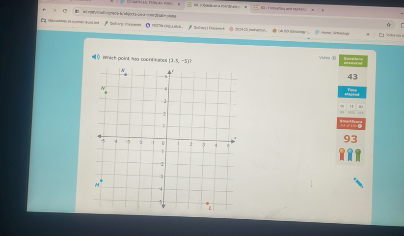 CC MATH 6A: TERM AF- PER IXL, | Objects on a coordinate x IXL | Formatting and capitatio 
ixl.com/math/grade-6/objects-on-a-coordinate-plane 
Y 
Marcadores de mymail lausd.net Quill.org | Classwork YOSTIN ORELLANA.. Quillorg | Classwork 2024-25_In struction... LAUSD Schoology L.. Hame | Schoology 
” Todos los n 
Video Questions 
Which point has coordinates (3.5,-5) ? answered 
43 
elapsed Time 
00 15 03 
H0 
ME C 
SmartScore out of 100 ① 
93