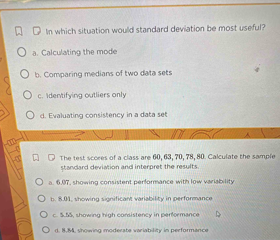 In which situation would standard deviation be most useful?
a. Calculating the mode
b. Comparing medians of two data sets
c. Identifying outliers only
d. Evaluating consistency in a data set
The test scores of a class are 60, 63, 70, 78, 80. Calculate the sample
standard deviation and interpret the results.
a. 6.07, showing consistent performance with low variability
b. 8.01, showing significant variability in performance
c. 5.55, showing high consistency in performance
d. 8.84, showing moderate variability in performance