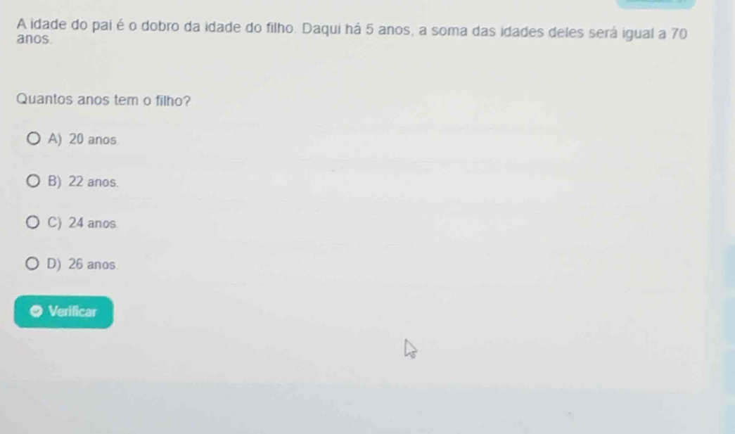 A idade do pai é o dobro da idade do filho. Daqui há 5 anos, a soma das idades deles será igual a 70
anos.
Quantos anos tem o filho?
A) 20 anos
B) 22 anos.
C) 24 anos
D) 26 anos
Verificar