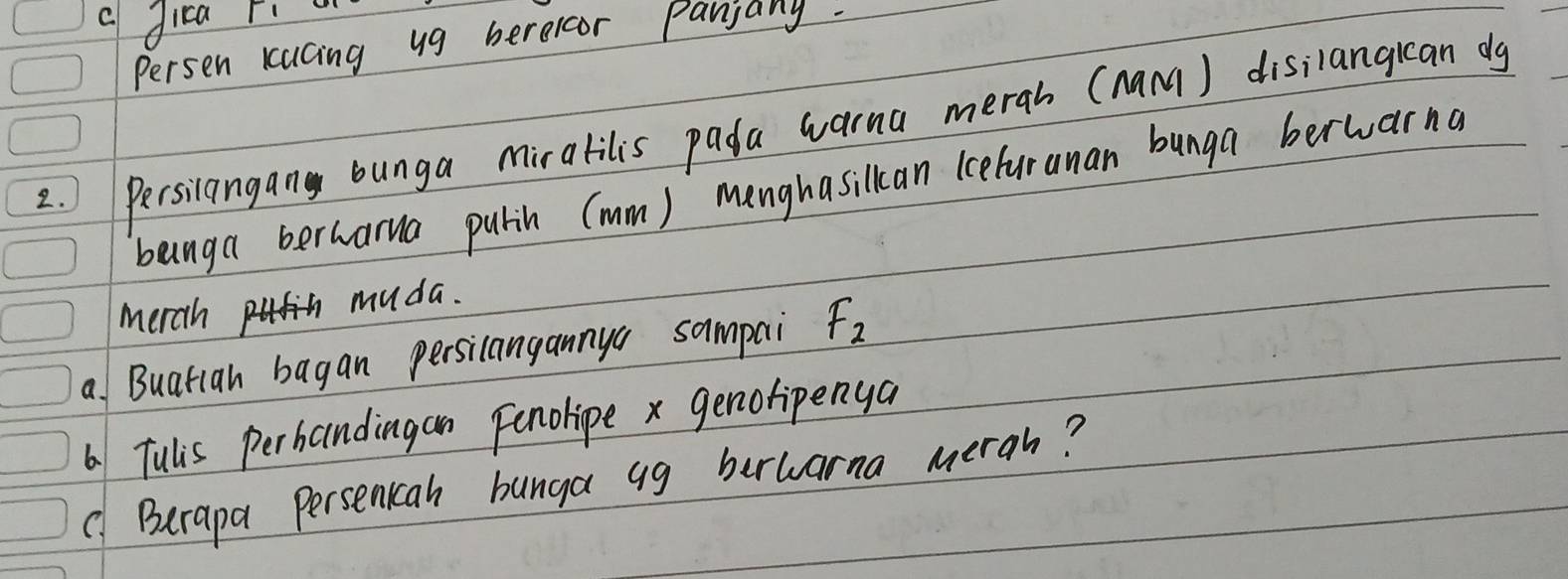 a dica ri w 
Persen kacing ug berercor Panjany. 
2. ) Persilangan bunga miralilis pada warna merah (nam) disilangican dg 
banga berharna pulin (mm) menghasillcan iceluranan bunga berwarna 
merch muda. 
a Buatian bagan persilangannya sampai F_2
6 Tulis perbandingan Fenolipe x genofipenya 
( Berapa Persenican bunga ag berwarna merah?