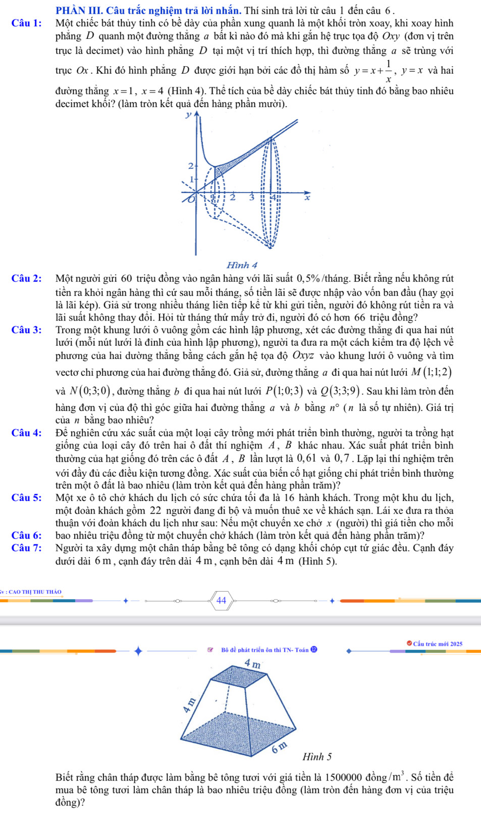PHÀN III. Câu trắc nghiệm trả lời nhắn. Thí sinh trả lời từ câu 1 đến câu 6 .
Câu 1: Một chiếc bát thủy tinh có bề dày của phần xung quanh là một khối tròn xoay, khi xoay hình
phẳng D quanh một đường thắng a bất kì nào đó mà khi gắn hệ trục tọa độ Oxy (đơn vị trên
trục là decimet) vào hình phăng D tại một vị trí thích hợp, thì đường thăng a sẽ trùng với
trục Ox . Khi đó hình phẳng D được giới hạn bởi các đồ thị hàm số y=x+ 1/x ,y=x và hai
đường thắng x=1,x=4 (Hình 4). Thể tích của bề dày chiếc bát thủy tinh đó bằng bao nhiêu
decimet khối? (làm tròn kết quả đến hàng phần mười).

2
11
2 3 4
Hình 4
Câu 2: Một người gửi 60 triệu đồng vào ngân hàng với lãi suất 0,5% /tháng. Biết rằng nếu không rút
tiền ra khỏi ngân hàng thì cứ sau mỗi tháng, số tiền lãi sẽ được nhập vào vốn ban đầu (hay gọi
là lãi kép). Giả sử trong nhiều tháng liên tiếp kể từ khi gửi tiền, người đó không rút tiền ra và
lãi suất không thay đồi. Hỏi từ tháng thứ mấy trở đi, người đó có hơn 66 triệu đồng?
Câu 3: Trong một khung lưới ô vuông gồm các hình lập phương, xét các đường thắng đi qua hai nút
lưới (mỗi nút lưới là đinh của hình lập phương), người ta đưa ra một cách kiểm tra độ lệch về
phương của hai dường thắng bằng cách gắn hệ tọa độ Oxyz vào khung lưới ô vuông và tìm
vectơ chỉ phương của hai đường thẳng đó. Giả sử, đường thắng a đi qua hai nút lưới M(1;1;2)
và N(0;3;0) , đường thắng b đi qua hai nút lưới P(1;0;3) và Q(3;3;9). Sau khi làm tròn đến
hàng đơn vị của độ thì góc giữa hai đường thắng a và b bằng n° (n là số tự nhiên). Giá trị
củan bằng bao nhiêu?
Câu 4: Để nghiên cứu xác suất của một loại cây trồng mới phát triển bình thường, người ta trồng hạt
giông của loại cây đó trên hai ô đất thí nghiệm A , B khác nhau. Xác suất phát triên bình
thường của hạt giống đó trên các ô đất A , B lần lượt là 0,61 và 0,7 . Lặp lại thí nghiệm trên
với đầy đủ các điều kiện tương đồng. Xác suất của biến cố hạt giống chỉ phát triển bình thường
trên một ô đất là bao nhiêu (làm tròn kết quả đền hàng phần trăm)?
Câu 5: Một xe ô tô chở khách du lịch có sức chứa tối đa là 16 hành khách. Trong một khu du lịch,
một đoàn khách gồm 22 người đang đi bộ và muốn thuê xe về khách sạn. Lái xe đưa ra thỏa
thuận với đoàn khách du lịch như sau: Nếu một chuyến xe chở x (người) thì giá tiền cho mỗi
Câu 6: bao nhiêu triệu đồng từ một chuyển chở khách (làm tròn kết quả đến hàng phần trăm)?
Câu 7: Người ta xây dựng một chân tháp bằng bê tông có dạng khổi chóp cụt tứ giác đều. Cạnh đáy
dưới dài 6 m , cạnh đáy trên dài 4 m , cạnh bên dài 4 m (Hình 5).
Sv : CaO thị thU thảo
44
● Cấu trúc mới 2025
Biết rằng chân tháp được làm bằng bê tông tươi với giá tiền là 1500000 đồng. /m^3. Số tiền đề
mua bê tông tươi làm chân tháp là bao nhiêu triệu đồng (làm tròn đến hàng đơn vị của triệu
đồng)?
