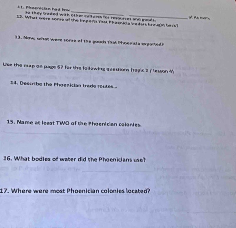 Phoenician had few 
so they traded with other cultures for resources and goods. 
of its own. 
12. What were some of the imports that Phoenicia traders brought back? 
13. Now, what were some of the goods that Phoenicia exported? 
Use the map on page 67 for the following questions (topic 2 / lesson 4) 
14. Describe the Phoenician trade routes... 
15. Name at least TWO of the Phoenician colonies. 
16. What bodies of water did the Phoenicians use? 
17. Where were most Phoenician colonies located?