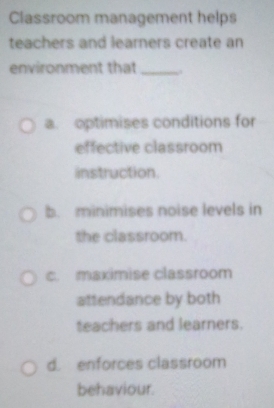 Classroom management helps
teachers and learners create an
environment that_
a. optimises conditions for
effective classroom
instruction
b. minimises noise levels in
the classroom.
c. maximise classroom
attendance by both
teachers and learners.
d. enforces classroom
behaviour.