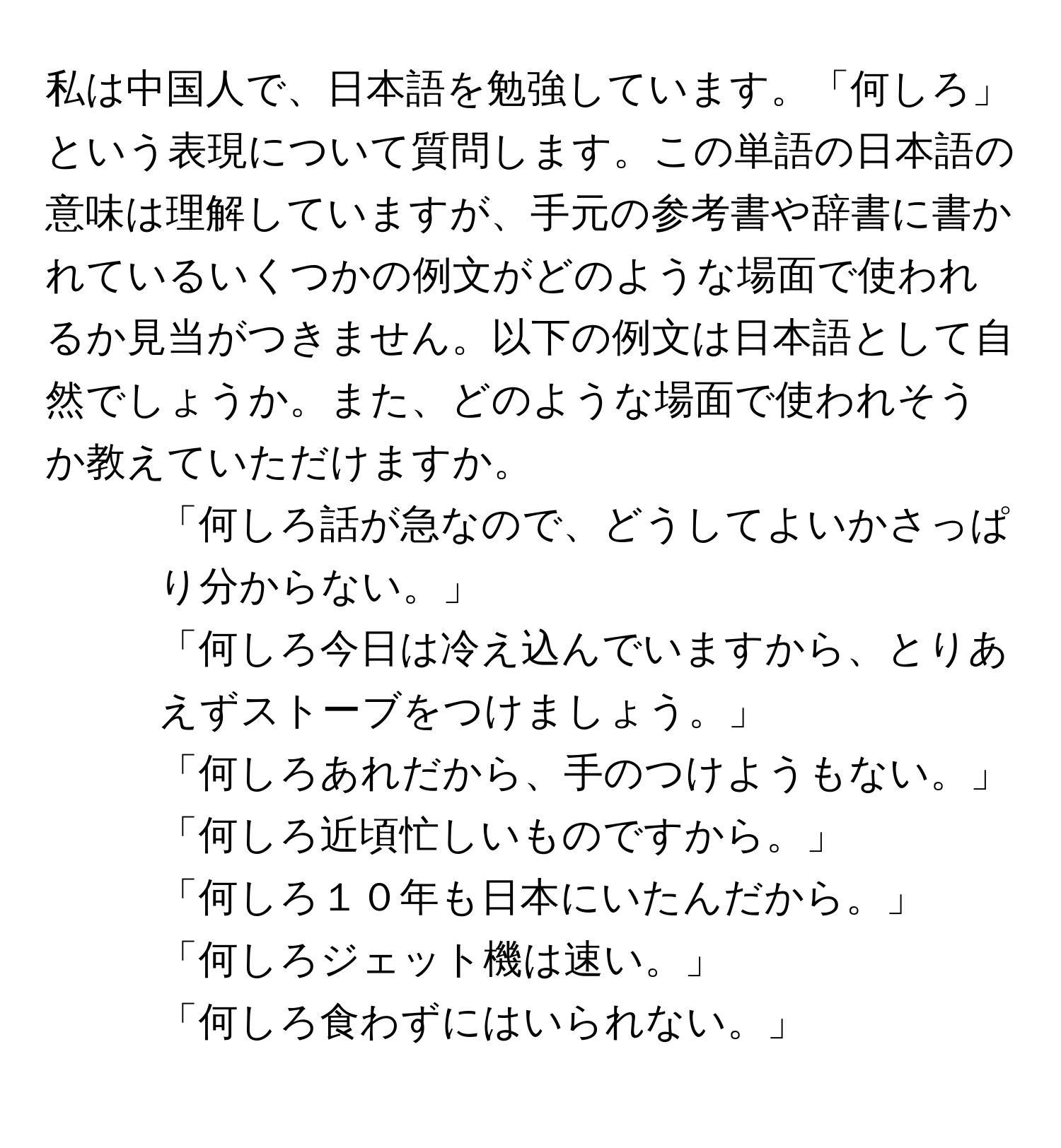 私は中国人で、日本語を勉強しています。「何しろ」という表現について質問します。この単語の日本語の意味は理解していますが、手元の参考書や辞書に書かれているいくつかの例文がどのような場面で使われるか見当がつきません。以下の例文は日本語として自然でしょうか。また、どのような場面で使われそうか教えていただけますか。

1. 「何しろ話が急なので、どうしてよいかさっぱり分からない。」
2. 「何しろ今日は冷え込んでいますから、とりあえずストーブをつけましょう。」
3. 「何しろあれだから、手のつけようもない。」
4. 「何しろ近頃忙しいものですから。」
5. 「何しろ１０年も日本にいたんだから。」
6. 「何しろジェット機は速い。」
7. 「何しろ食わずにはいられない。」