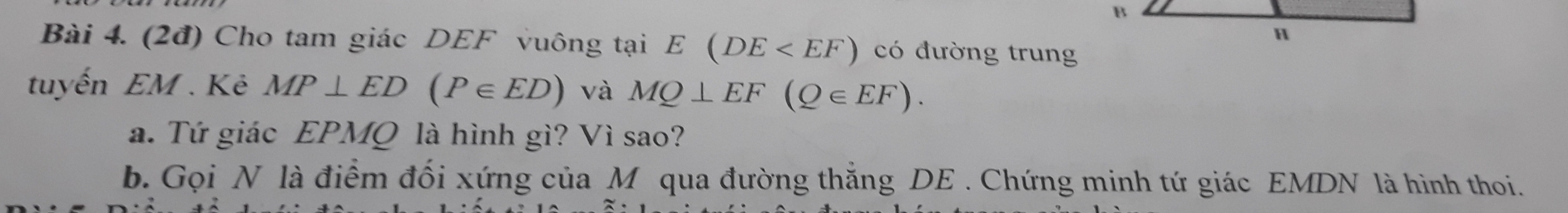 B
H 
Bài 4. (2đ) Cho tam giác DEF vuông tại E(DE có đường trung 
tuyến EM . Kẻ MP⊥ ED(P∈ ED) và MQ⊥ EF(Q∈ EF). 
a. Tứ giác EPMQ là hình gì? Vì sao? 
b. Gọi N là điểm đối xứng của M qua đường thắng DE. Chứng minh tứ giác EMDN là hình thoi.