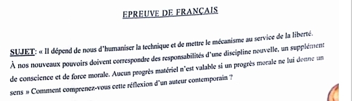 EPREUVE DE FRANÇAIS 
SUJET: « Il dépend de nous d'humaniser la technique et de mettre le mécanisme au service de la liberté. 
À nos nouveaux pouvoirs doivent correspondre des responsabilités d'une discipline nouvelle, un supplément 
de conscience et de force morale. Aucun progrès matériel n'est valable si un progrès morale ne lui donne un 
sens » Comment comprenez-vous cette réflexion d'un auteur contemporain ?