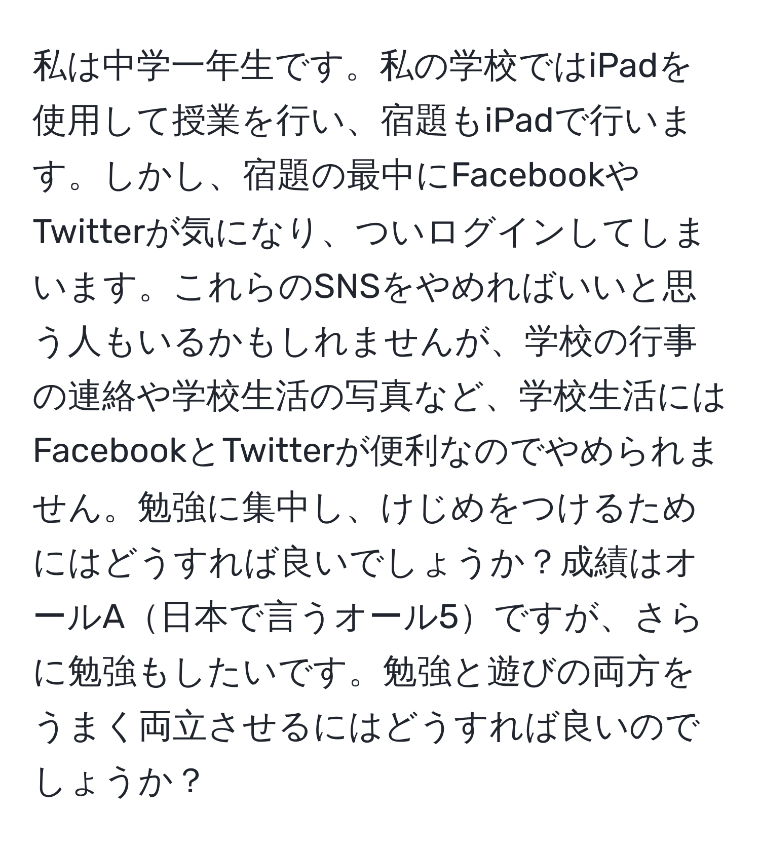 私は中学一年生です。私の学校ではiPadを使用して授業を行い、宿題もiPadで行います。しかし、宿題の最中にFacebookやTwitterが気になり、ついログインしてしまいます。これらのSNSをやめればいいと思う人もいるかもしれませんが、学校の行事の連絡や学校生活の写真など、学校生活にはFacebookとTwitterが便利なのでやめられません。勉強に集中し、けじめをつけるためにはどうすれば良いでしょうか？成績はオールA日本で言うオール5ですが、さらに勉強もしたいです。勉強と遊びの両方をうまく両立させるにはどうすれば良いのでしょうか？