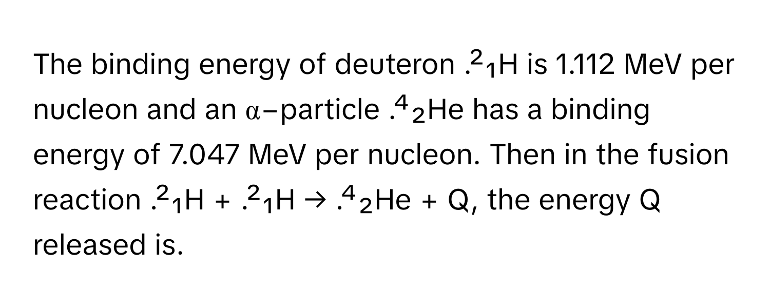 The binding energy of deuteron .²₁H is 1.112 MeV per nucleon and an α−particle .⁴₂He has a binding energy of 7.047 MeV per nucleon. Then in the fusion reaction .²₁H + .²₁H → .⁴₂He + Q, the energy Q released is.