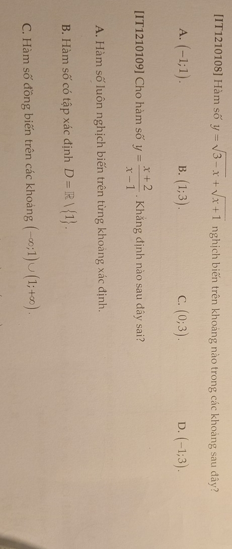 [IT1210108] Hàm số y=sqrt(3-x)+sqrt(x+1) nghịch biến trên khoảng nào trong các khoảng sau đây?
A. (-1;1). (1;3). (0;3). (-1;3). 
B.
C.
D.
[IT1210109] Cho hàm số y= (x+2)/x-1 . Khăng định nào sau đây sai?
A. Hàm số luôn nghịch biến trên từng khoảng xác định.
B. Hàm số có tập xác định D=R| 1.
C. Hàm số đồng biến trên các khoảng (-∈fty ;1)∪ (1;+∈fty ).