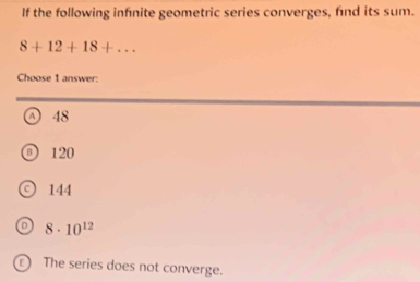 If the following infnite geometric series converges, find its sum.
8+12+18+... 
Choose 1 answer:
D 48
120
144
8· 10^(12)
E The series does not converge.