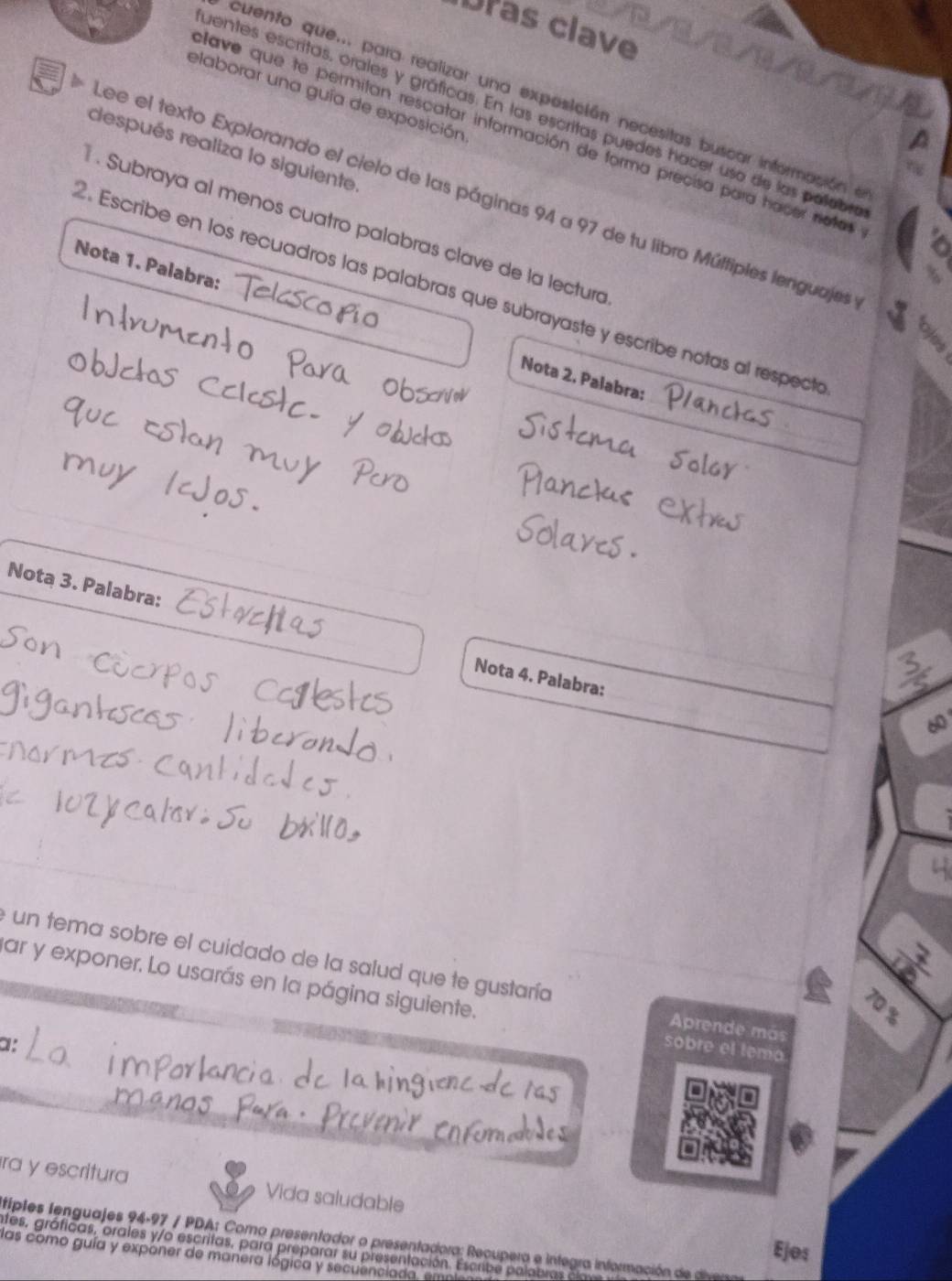 Dras clave 
elaborar una guía de exposición 
cuento que... para realizar una expesición necesitas buscar informasión e 
uentes escritas, orales y gráficas. En las escritas puedes hacer uso de las polebr 
lave que te permitan rescatar información de forma precisa para hacer notas 
después realiza lo siguiente 
* Lee el texto Explorando el cielo de las páginas 94 a 97 de tu libro Múltiples lenguajes 
* . Subraya al menos cuatro palabras clave de la lecturó 
Nota 1. Palabra: 
2. Escribe en los recuadros las palabras que subrayaste y escribe notas al respectr 
Nota 2. Palabra: 
play 
Nota 3. Palabra: 
Nota 4. Palabra: 
e un tema sobre el cuidado de la salud que te gustaría Aprende más 
par y exponer. Lo usarás en la página siguiente. sobre el temo
70 %
1 
ra y escritura Vida saludable 
tiples lenguajes 94-97 / PDA: Como presentador o presentadora: Recupera e integra información d di 
Ejos 
ates, gráficas, orales y/o escritas, para preparar su presentación. Escribe palabras a 
las como guía y exponer de manera lógica y secuenciada. el