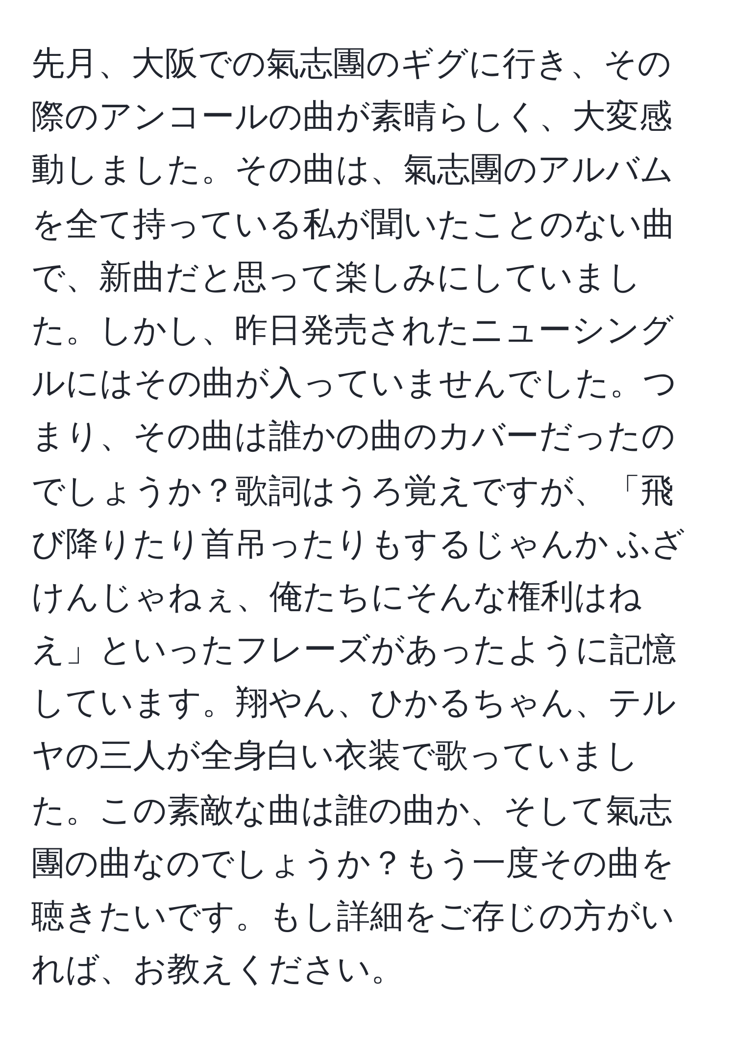 先月、大阪での氣志團のギグに行き、その際のアンコールの曲が素晴らしく、大変感動しました。その曲は、氣志團のアルバムを全て持っている私が聞いたことのない曲で、新曲だと思って楽しみにしていました。しかし、昨日発売されたニューシングルにはその曲が入っていませんでした。つまり、その曲は誰かの曲のカバーだったのでしょうか？歌詞はうろ覚えですが、「飛び降りたり首吊ったりもするじゃんか ふざけんじゃねぇ、俺たちにそんな権利はねえ」といったフレーズがあったように記憶しています。翔やん、ひかるちゃん、テルヤの三人が全身白い衣装で歌っていました。この素敵な曲は誰の曲か、そして氣志團の曲なのでしょうか？もう一度その曲を聴きたいです。もし詳細をご存じの方がいれば、お教えください。