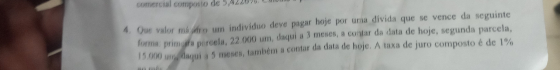 comercial composto de 5,4226%
4. Que valor máaio um indivíduo deve pagar hoje por uma divida que se vence da seguinte 
forma: primeira parcela, 22.000 um, daqui a 3 meses, a contar da data de hoje, segunda parcela,
15.000 um, daqui a 5 meses, também a contar da data de hoje. A taxa de juro composto é de 1%