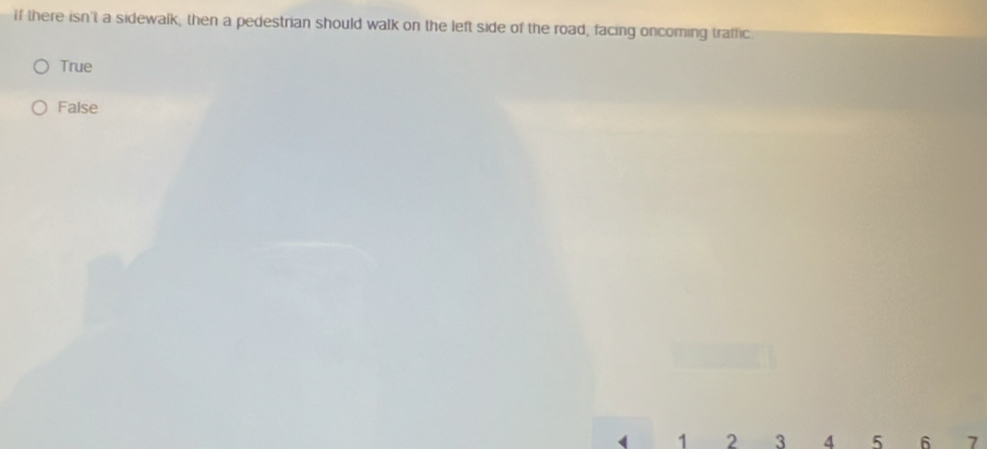 If there isn't a sidewalk, then a pedestrian should walk on the left side of the road, facing oncoming traffic
True
False
( 1 2 3 4 5 6 7