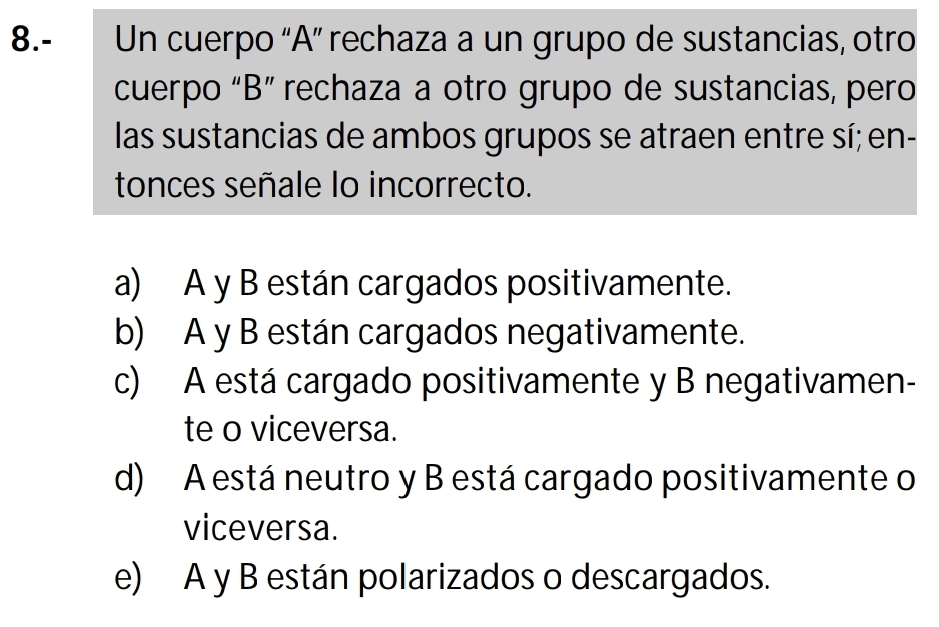 8.- Un cuerpo “A” rechaza a un grupo de sustancias, otro
cuerpo “B” rechaza a otro grupo de sustancias, pero
las sustancias de ambos grupos se atraen entre sí; en-
tonces señale lo incorrecto.
a) A y B están cargados positivamente.
b) A y B están cargados negativamente.
c) A está cargado positivamente y B negativamen-
te o viceversa.
d) A está neutro y B está cargado positivamente o
viceversa.
e) A y B están polarizados o descargados.