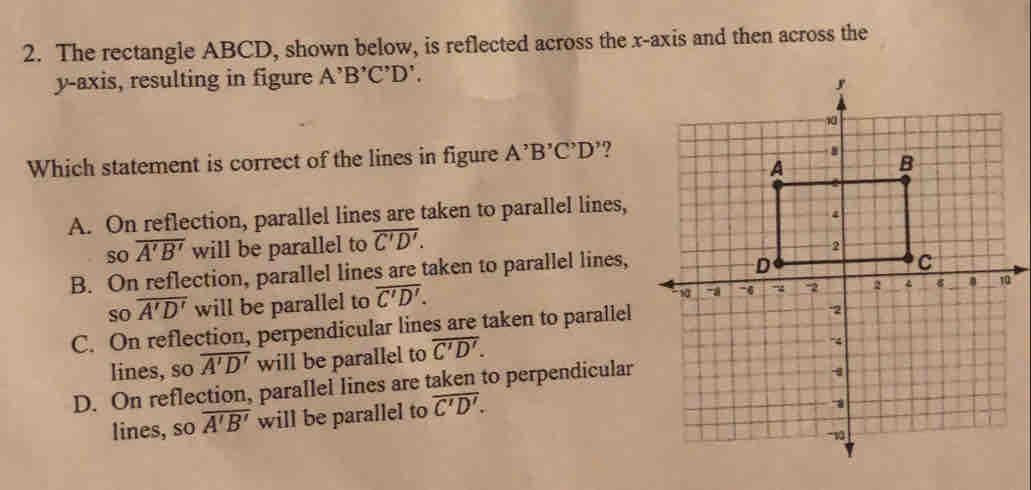 The rectangle ABCD, shown below, is reflected across the x-axis and then across the
y-axis, resulting in figure A^,B^,C^,D^,. 
Which statement is correct of the lines in figure A'B'C'D' ?
A. On reflection, parallel lines are taken to parallel lines,
so overline A'B' will be parallel to overline C'D'.
B. On reflection, parallel lines are taken to parallel lines,
so overline A'D' will be parallel to overline C'D'. 
0
C. On reflection, perpendicular lines are taken to parallel
lines, so overline A'D' will be parallel to overline C'D'.
D. On reflection, parallel lines are taken to perpendicular
lines, so overline A'B' will be parallel to overline C'D'.