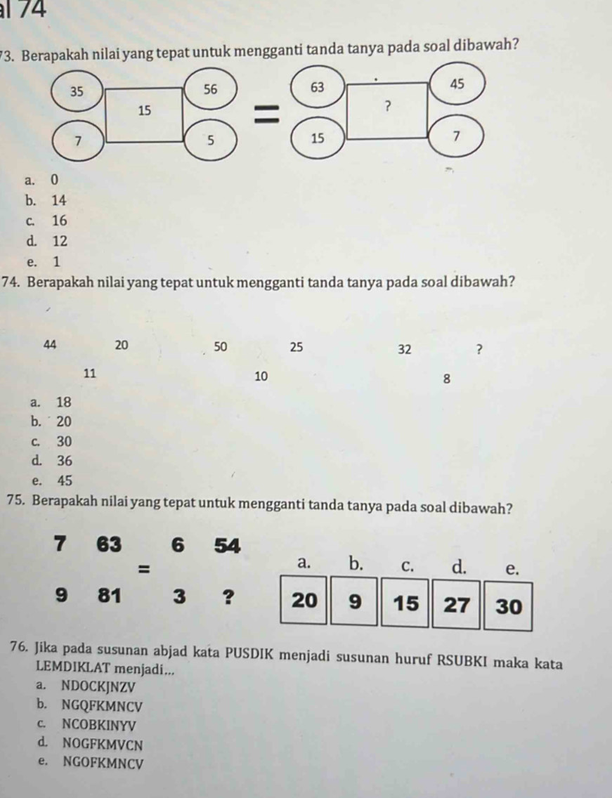 174
73. Berapakah nilai yang tepat untuk mengganti tanda tanya pada soal dibawah?
a. 0
b. 14
c. 16
d. 12
e. 1
74. Berapakah nilai yang tepat untuk mengganti tanda tanya pada soal dibawah?
44 20 50 25 32 ?
11
10
8
a. 18
b. 20
c. 30
d. 36
e. 45
75. Berapakah nilai yang tepat untuk mengganti tanda tanya pada soal dibawah?
7 63 6 54
=
9 81 3 ?
76. Jika pada susunan abjad kata PUSDIK menjadi susunan huruf RSUBKI maka kata
LEMDIKLAT menjadi...
a. NDOCKJNZV
b. NGQFKMNCV
c. NCOBKINYV
d. NOGFKMVCN
e. NGOFKMNCV