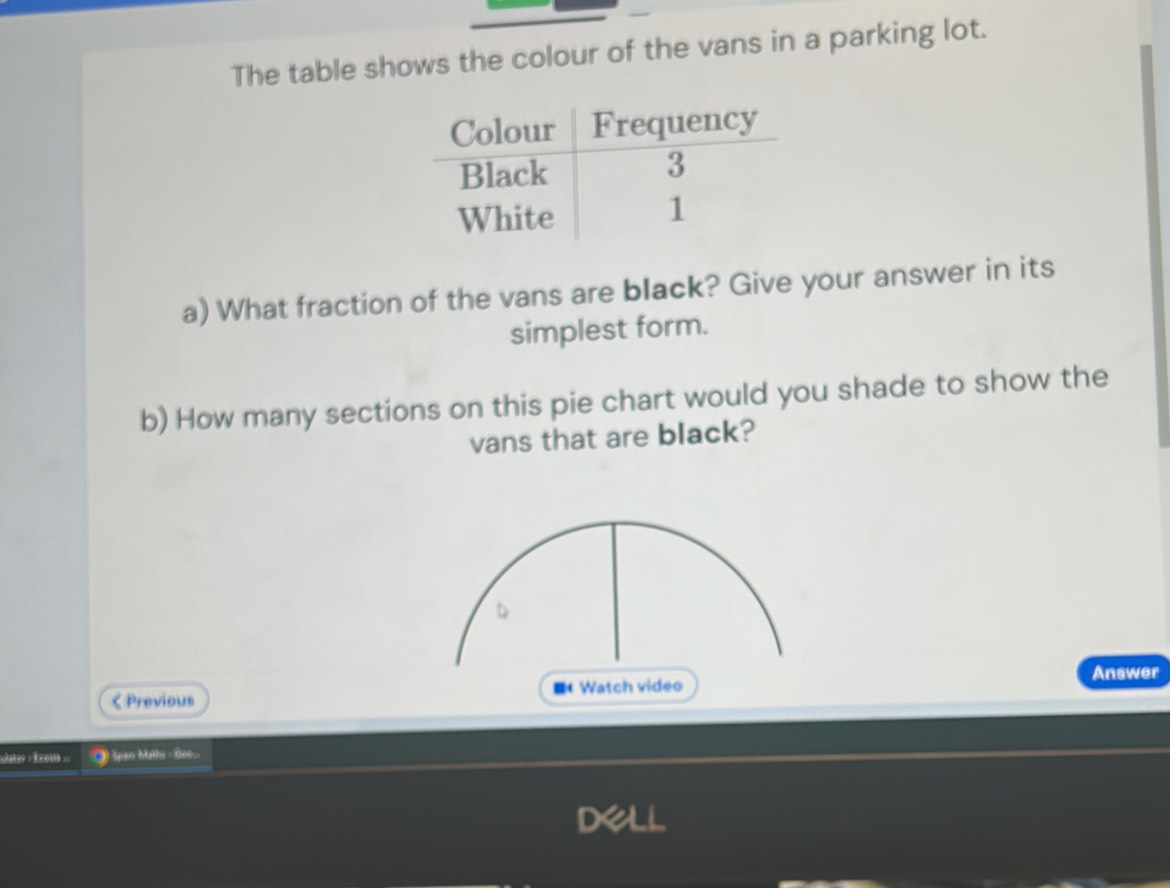 The table shows the colour of the vans in a parking lot. 
a) What fraction of the vans are black? Give your answer in its 
simplest form. 
b) How many sections on this pie chart would you shade to show the 
vans that are black? 
Answer 
< Previous ■ Watch video 
ulater : Ecos ●) Span Malha = 000...