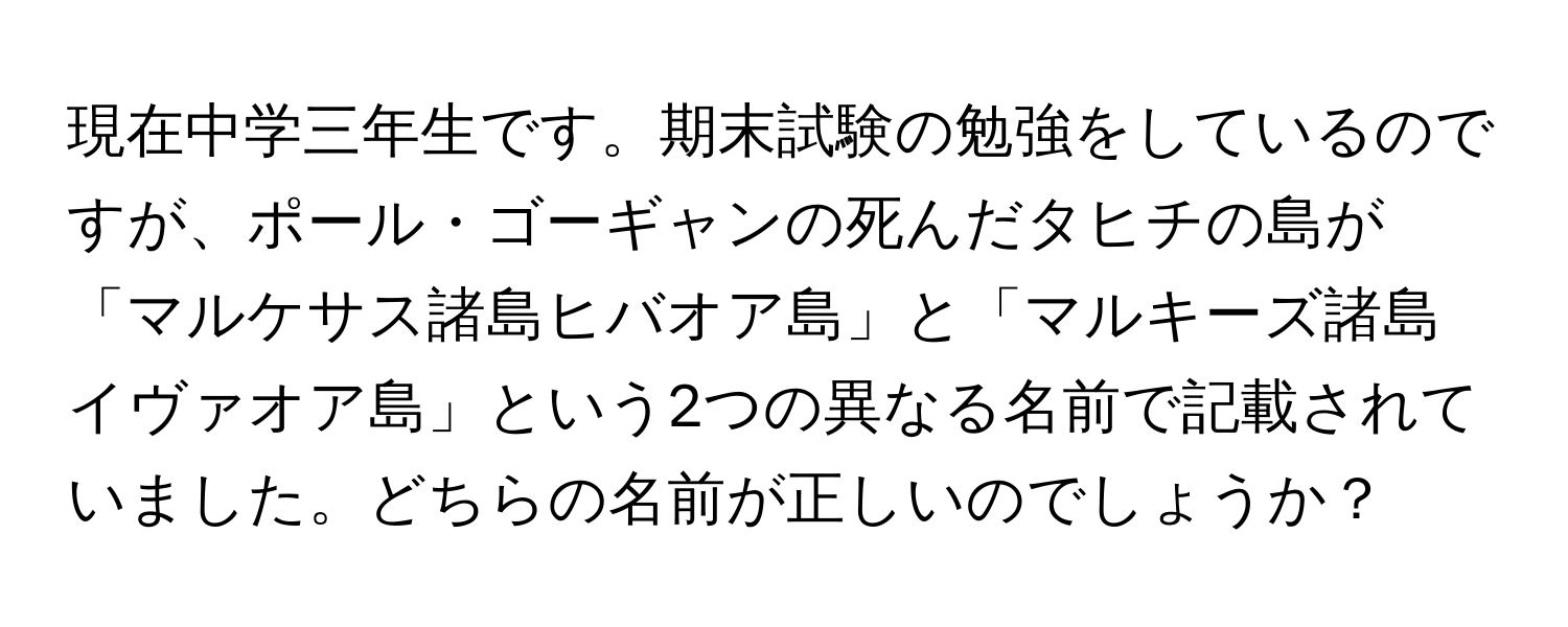 現在中学三年生です。期末試験の勉強をしているのですが、ポール・ゴーギャンの死んだタヒチの島が「マルケサス諸島ヒバオア島」と「マルキーズ諸島イヴァオア島」という2つの異なる名前で記載されていました。どちらの名前が正しいのでしょうか？