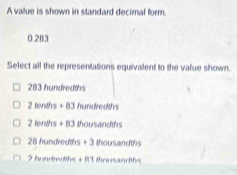 A value is shown in standard decimal form.
0.283
Select all the representations equivalent to the value shown.
283 hundreaths
2 fenths + 83 hundredths
2 tenths + 83 thousandths
28 hundredths + 3 thousandths
2 huadrenths + R3 thousandths