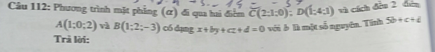 Phương trình mặt phẳng (ứ) đi qua hai điễm C(2;1;0); D(1;4;1) vì cích đều 2 điễn
A(1;0;2) rà B(1;2;-3) có dạng x+by+cz+d=0 với b là một số nguyên. Tính 5b+c+d
Trả lời: