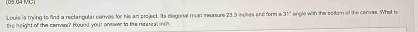 (65.64 MC) 
Louie is trying to find a rectangular canvas for his art project. Its diagonal must measure 23.3 inches and form a 31° angle with the bottom of the canvas. What is 
the height of the canvas? Round your answer to the nearest inch.