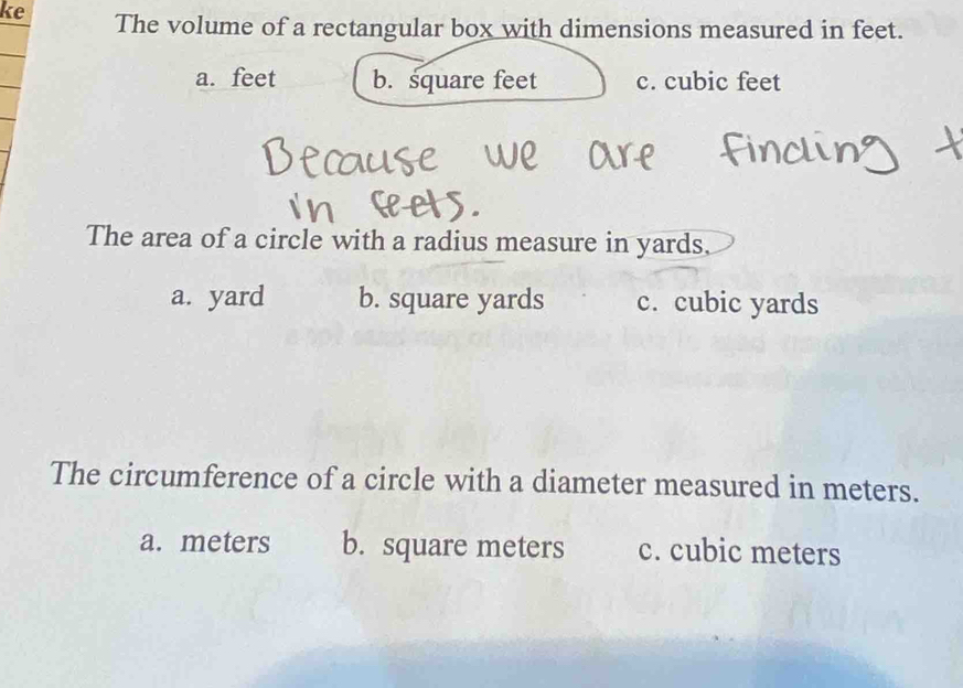 ke The volume of a rectangular box with dimensions measured in feet.
a. feet b. square feet c. cubic feet
The area of a circle with a radius measure in yards.
a. yard b. square yards c. cubic yards
The circumference of a circle with a diameter measured in meters.
a. meters b. square meters c. cubic meters