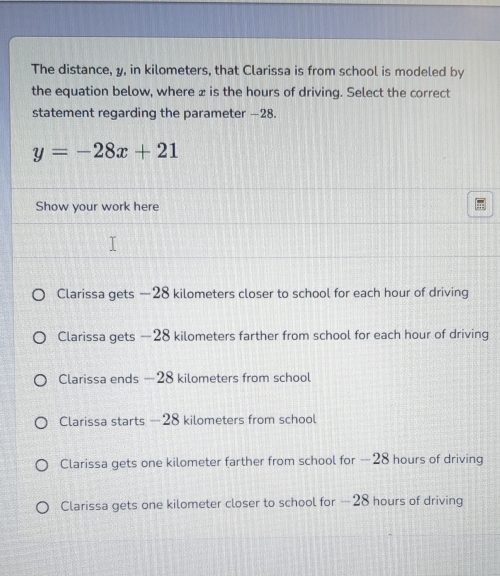 The distance, y, in kilometers, that Clarissa is from school is modeled by
the equation below, where z is the hours of driving. Select the correct
statement regarding the parameter —28.
y=-28x+21
Show your work here
Clarissa gets —28 kilometers closer to school for each hour of driving
Clarissa gets —28 kilometers farther from school for each hour of driving
Clarissa ends — 28 kilometers from school
Clarissa starts - 28 kilometers from school
Clarissa gets one kilometer farther from school for — 28 hours of driving
Clarissa gets one kilometer closer to school for —28 hours of driving