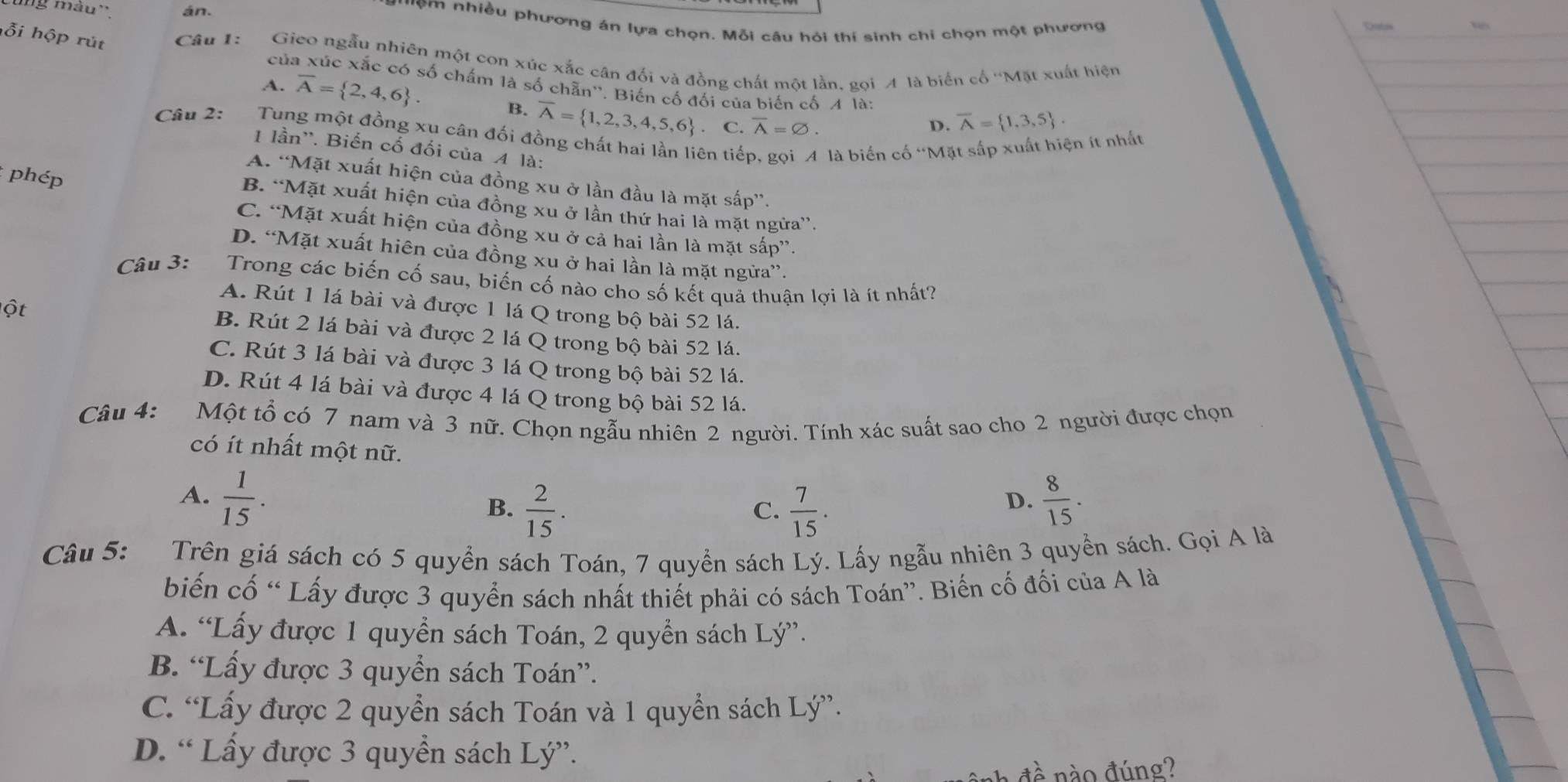 màu''. án.  '''m nhiều phương án lựa chọn. Mỗi câu hỏi thí sinh chi chọn một phương Dabs
hỗi hộp rút Câu 1: Gieo ngẫu nhiên một con xúc xắc cân đối và đồng chất một lần. gọi A là biển cố ''Mặt xuất hiện
của xúc xắc có số chấm là số chẵn''. Biến cố đối của biến cố A là:
A. overline A= 2,4,6 . B. overline A= 1,2,3,4,5,6 C. overline A=varnothing .
D. overline A= 1,3,5 .
Câu 2:  Tung một đồng xu cân đối đồng chất hai lần liên tiếp, gọi A là biển cố 'Mặt sắp xuất hiện ít nhất
1 lần''. Biến cố đối của A là:
: phép
A. “Mặt xuất hiện của đồng xu ở lần đầu là mặt sắp”.
B. “Mặt xuất hiện của đồng xu ở lần thứ hai là mặt ngửa”.
C. “Mặt xuất hiện của đồng xu ở cả hai lần là mặt sấp”.
D. “Mặt xuất hiên của đồng xu ở hai lần là mặt ngừa”.
Câu 3: Trong các biến cố sau, biến cố nào cho số kết quả thuận lợi là ít nhất?
A. Rút 1 lá bài và được 1 lá Q trong bộ bài 52 lá.
ộ t B. Rút 2 lá bài và được 2 lá Q trong bộ bài 52 lá.
C. Rút 3 lá bài và được 3 lá Q trong bộ bài 52 lá.
D. Rút 4 lá bài và được 4 lá Q trong bộ bài 52 lá.
Câu 4: Một tổ có 7 nam và 3 nữ. Chọn ngẫu nhiên 2 người. Tính xác suất sao cho 2 người được chọn
có ít nhất một nữ.
A.  1/15 .  8/15 .
B.  2/15 .  7/15 .
C.
D.
Câu 5: Trên giá sách có 5 quyển sách Toán, 7 quyền sách Lý. Lấy ngẫu nhiên 3 quyển sách. Gọi A là
biến cố “ Lấy được 3 quyển sách nhất thiết phải có sách Toán”. Biến cố đối của A là
A. “Lấy được 1 quyển sách Toán, 2 quyển sách Lý”.
B. “Lấy được 3 quyển sách Toán”.
C. “Lấy được 2 quyển sách Toán và 1 quyển sách Lý”.
D. “ Lấy được 3 quyền sách Lý”.
nào đúng?